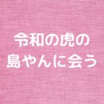 令和の虎の島やんに会う