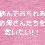 悩んでおられるお母さんたちを救いたい!！